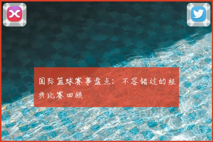 国际篮球赛事盘点：不容错过的经典比赛回顾