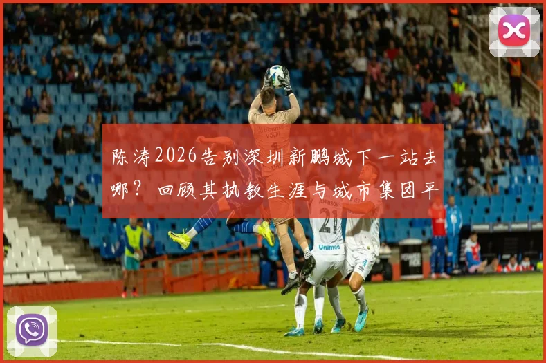 陈涛2026告别深圳新鹏城下一站去哪？回顾其执教生涯与城市集团平台机遇