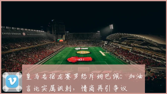 皇马名宿龙赛罗怒斥姆巴佩：加油言论实属讽刺，情商再引争议