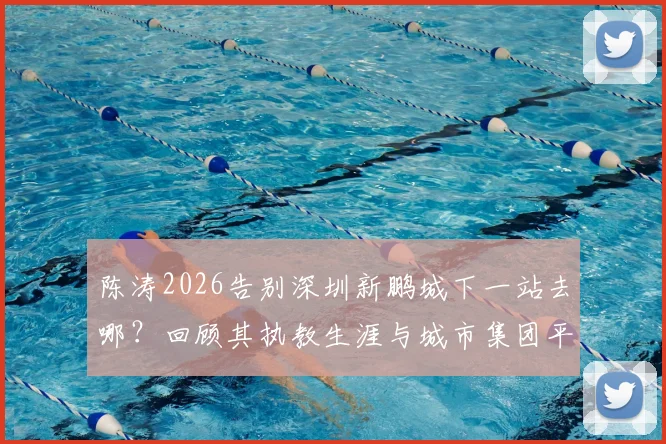 陈涛2026告别深圳新鹏城下一站去哪？回顾其执教生涯与城市集团平台机遇