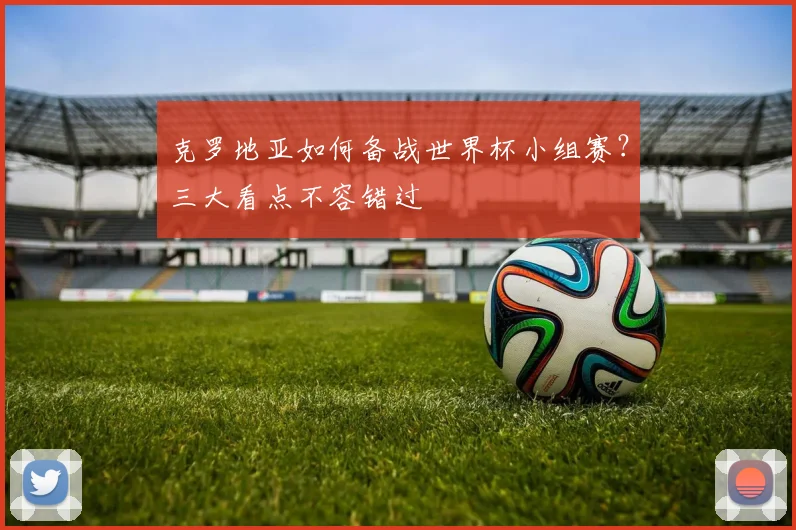 克罗地亚如何备战世界杯小组赛？三大看点不容错过