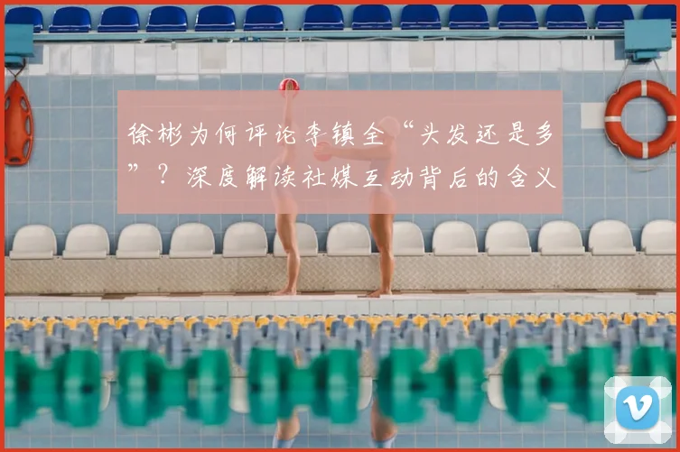 徐彬为何评论李镇全“头发还是多”？深度解读社媒互动背后的含义