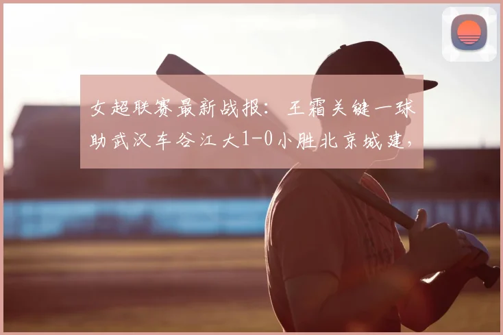 女超联赛最新战报：王霜关键一球助武汉车谷江大1-0小胜北京城建，全场精彩回顾与分析