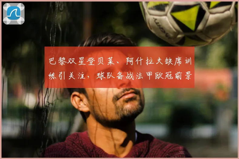 巴黎双星登贝莱、阿什拉夫缺席训练引关注，球队备战法甲欧冠前景如何？