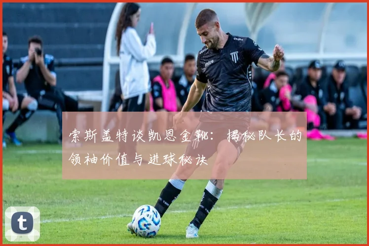 索斯盖特谈凯恩金靴：揭秘队长的领袖价值与进球秘诀