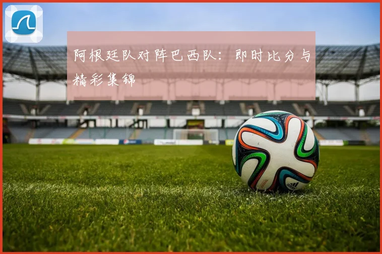 阿根廷队对阵巴西队：即时比分与精彩集锦