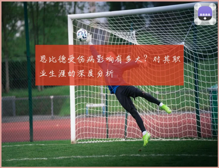 恩比德受伤病影响有多大？对其职业生涯的深度分析