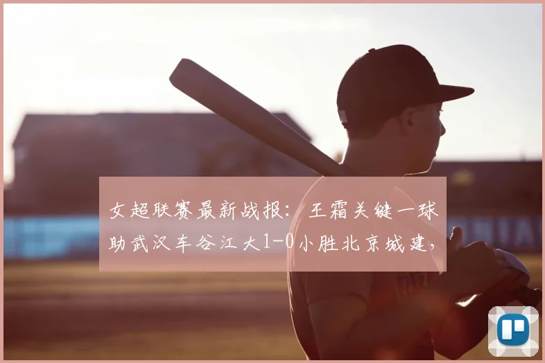 女超联赛最新战报：王霜关键一球助武汉车谷江大1-0小胜北京城建，全场精彩回顾与分析