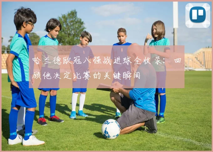 哈兰德欧冠八强战进球全收录：回顾他决定比赛的关键瞬间