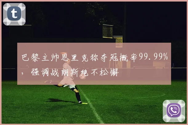 巴黎主帅恩里克称夺冠概率99.99%，强调战朗斯绝不松懈