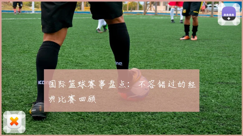 国际篮球赛事盘点：不容错过的经典比赛回顾