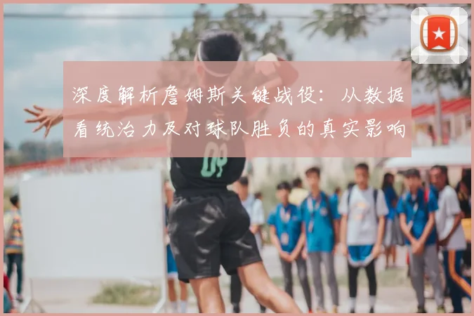 深度解析詹姆斯关键战役：从数据看统治力及对球队胜负的真实影响