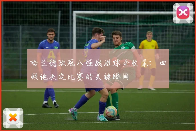 哈兰德欧冠八强战进球全收录：回顾他决定比赛的关键瞬间