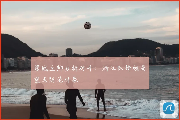蓉城主帅分析对手：浙江队锋线是重点防范对象